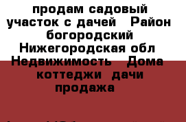 продам садовый участок с дачей › Район ­ богородский - Нижегородская обл. Недвижимость » Дома, коттеджи, дачи продажа   